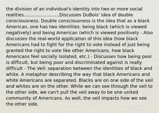 the division of an individual's identity into two or more social realities.........................Discusses DuBois' idea of double consciousness. Double consciousness is the idea that as a black American, one has two identities: being black (which is viewed negatively) and being American (which is viewed positively - Also discusses the real-world application of this idea (how black Americans had to fight for the right to vote instead of just being granted the right to vote like other Americans, how black Americans feel socially isolated, etc.) - Discusses how being poor is difficult, but being poor and discriminated against is really difficult - The Veil: separation between the identities of black and white. A metaphor describing the way that black Americans and white Americans are separated. Blacks are on one side of the veil and whites are on the other. While we can see through the veil to the other side, we can't pull the veil away to be one united community of Americans. As well, the veil impacts how we see the other side.