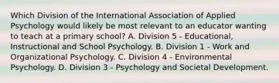 Which Division of the International Association of Applied Psychology would likely be most relevant to an educator wanting to teach at a primary school? A. Division 5 - Educational, Instructional and School Psychology. B. Division 1 - Work and Organizational Psychology. C. Division 4 - Environmental Psychology. D. Division 3 - Psychology and Societal Development.