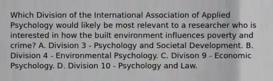 Which Division of the International Association of Applied Psychology would likely be most relevant to a researcher who is interested in how the built environment influences poverty and crime? A. Division 3 - Psychology and Societal Development. B. Division 4 - Environmental Psychology. C. Divison 9 - Economic Psychology. D. Division 10 - Psychology and Law.