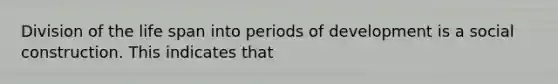 Division of the life span into periods of development is a social construction. This indicates that