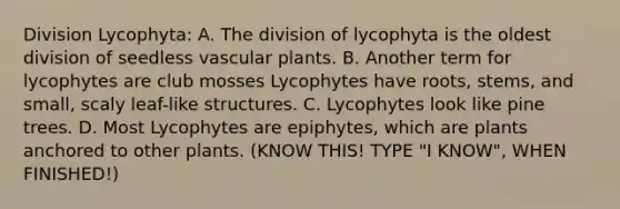 Division Lycophyta: A. The division of lycophyta is the oldest division of seedless vascular plants. B. Another term for lycophytes are club mosses Lycophytes have roots, stems, and small, scaly leaf-like structures. C. Lycophytes look like pine trees. D. Most Lycophytes are epiphytes, which are plants anchored to other plants. (KNOW THIS! TYPE "I KNOW", WHEN FINISHED!)