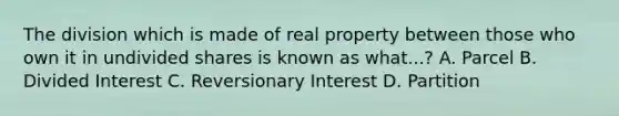 The division which is made of real property between those who own it in undivided shares is known as what...? A. Parcel B. Divided Interest C. Reversionary Interest D. Partition