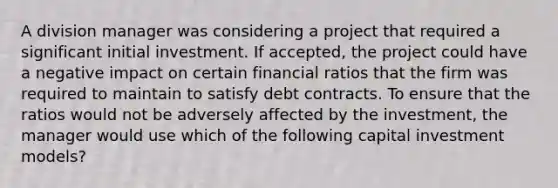 A division manager was considering a project that required a significant initial investment. If accepted, the project could have a negative impact on certain financial ratios that the firm was required to maintain to satisfy debt contracts. To ensure that the ratios would not be adversely affected by the investment, the manager would use which of the following capital investment models?