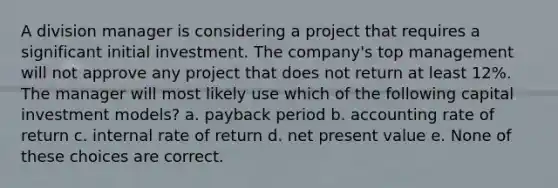 A division manager is considering a project that requires a significant initial investment. The company's top management will not approve any project that does not return at least 12%. The manager will most likely use which of the following capital investment models? a. payback period b. accounting rate of return c. internal rate of return d. net present value e. None of these choices are correct.