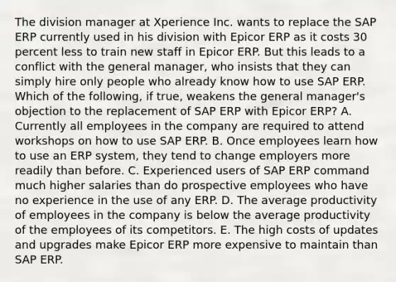 The division manager at Xperience Inc. wants to replace the SAP ERP currently used in his division with Epicor ERP as it costs 30 percent less to train new staff in Epicor ERP. But this leads to a conflict with the general manager, who insists that they can simply hire only people who already know how to use SAP ERP. Which of the following, if true, weakens the general manager's objection to the replacement of SAP ERP with Epicor ERP? A. Currently all employees in the company are required to attend workshops on how to use SAP ERP. B. Once employees learn how to use an ERP system, they tend to change employers more readily than before. C. Experienced users of SAP ERP command much higher salaries than do prospective employees who have no experience in the use of any ERP. D. The average productivity of employees in the company is below the average productivity of the employees of its competitors. E. The high costs of updates and upgrades make Epicor ERP more expensive to maintain than SAP ERP.