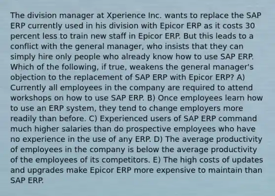 The division manager at Xperience Inc. wants to replace the SAP ERP currently used in his division with Epicor ERP as it costs 30 percent less to train new staff in Epicor ERP. But this leads to a conflict with the general manager, who insists that they can simply hire only people who already know how to use SAP ERP. Which of the following, if true, weakens the general manager's objection to the replacement of SAP ERP with Epicor ERP? A) Currently all employees in the company are required to attend workshops on how to use SAP ERP. B) Once employees learn how to use an ERP system, they tend to change employers more readily than before. C) Experienced users of SAP ERP command much higher salaries than do prospective employees who have no experience in the use of any ERP. D) The average productivity of employees in the company is below the average productivity of the employees of its competitors. E) The high costs of updates and upgrades make Epicor ERP more expensive to maintain than SAP ERP.