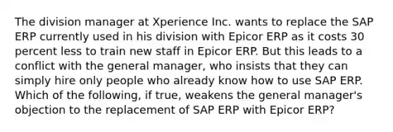 The division manager at Xperience Inc. wants to replace the SAP ERP currently used in his division with Epicor ERP as it costs 30 percent less to train new staff in Epicor ERP. But this leads to a conflict with the general manager, who insists that they can simply hire only people who already know how to use SAP ERP. Which of the following, if true, weakens the general manager's objection to the replacement of SAP ERP with Epicor ERP?