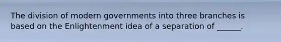 The division of modern governments into three branches is based on the Enlightenment idea of a separation of ______.