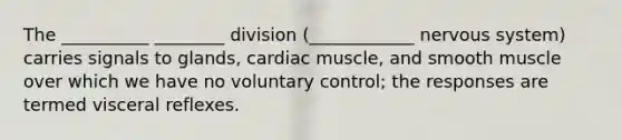 The __________ ________ division (____________ nervous system) carries signals to glands, cardiac muscle, and smooth muscle over which we have no voluntary control; the responses are termed visceral reflexes.