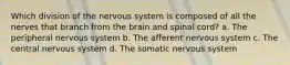 Which division of the nervous system is composed of all the nerves that branch from the brain and spinal cord? a. The peripheral nervous system b. The afferent nervous system c. The central nervous system d. The somatic nervous system