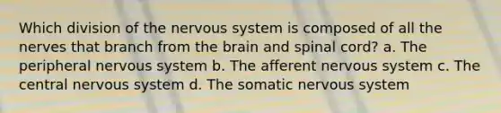 Which division of the nervous system is composed of all the nerves that branch from the brain and spinal cord? a. The peripheral nervous system b. The afferent nervous system c. The central nervous system d. The somatic nervous system