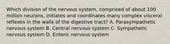 Which division of the nervous system, comprised of about 100 million neurons, initiates and coordinates many complex visceral reflexes in the walls of the digestive tract? A. Parasympathetic nervous system B. Central nervous system C. Sympathetic nervous system D. Enteric nervous system