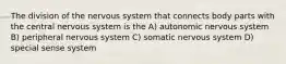 The division of the nervous system that connects body parts with the central nervous system is the A) autonomic nervous system B) peripheral nervous system C) somatic nervous system D) special sense system