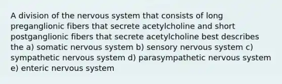 A division of the nervous system that consists of long preganglionic fibers that secrete acetylcholine and short postganglionic fibers that secrete acetylcholine best describes the a) somatic nervous system b) sensory nervous system c) sympathetic nervous system d) parasympathetic nervous system e) enteric nervous system