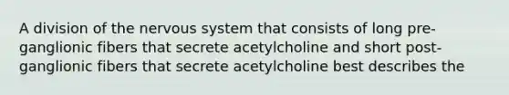 A division of the nervous system that consists of long pre-ganglionic fibers that secrete acetylcholine and short post-ganglionic fibers that secrete acetylcholine best describes the