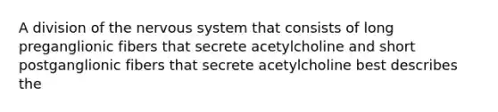 A division of the nervous system that consists of long preganglionic fibers that secrete acetylcholine and short postganglionic fibers that secrete acetylcholine best describes the