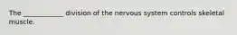 The ____________ division of the nervous system controls skeletal muscle.