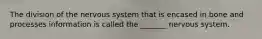 The division of the nervous system that is encased in bone and processes information is called the _______ nervous system.