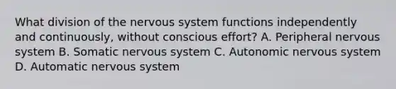 What division of the nervous system functions independently and continuously, without conscious effort? A. Peripheral nervous system B. Somatic nervous system C. Autonomic nervous system D. Automatic nervous system