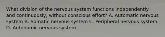 What division of the <a href='https://www.questionai.com/knowledge/kThdVqrsqy-nervous-system' class='anchor-knowledge'>nervous system</a> functions independently and continuously, without conscious effort? A. Automatic nervous system B. Somatic nervous system C. Peripheral nervous system D. Autonomic nervous system