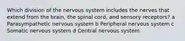 Which division of the nervous system includes the nerves that extend from the brain, the spinal cord, and sensory receptors? a Parasympathetic nervous system b Peripheral nervous system c Somatic nervous system d Central nervous system