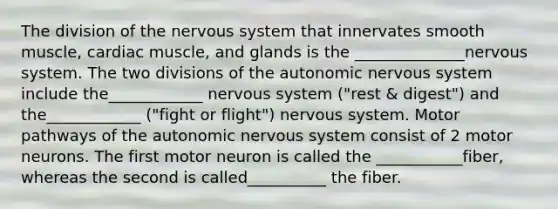 The division of the nervous system that innervates smooth muscle, cardiac muscle, and glands is the ______________nervous system. The two divisions of the autonomic nervous system include the____________ nervous system ("rest & digest") and the____________ ("fight or flight") nervous system. Motor pathways of the autonomic nervous system consist of 2 motor neurons. The first motor neuron is called the ___________fiber, whereas the second is called__________ the fiber.