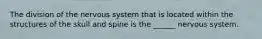 The division of the nervous system that is located within the structures of the skull and spine is the ______ nervous system.