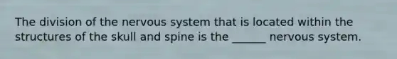 The division of the nervous system that is located within the structures of the skull and spine is the ______ nervous system.