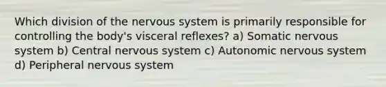 Which division of the nervous system is primarily responsible for controlling the body's visceral reflexes? a) Somatic nervous system b) Central nervous system c) Autonomic nervous system d) Peripheral nervous system