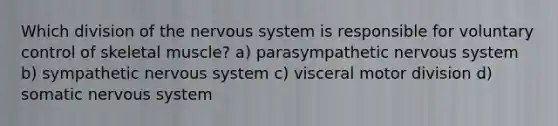 Which division of the nervous system is responsible for voluntary control of skeletal muscle? a) parasympathetic nervous system b) sympathetic nervous system c) visceral motor division d) somatic nervous system