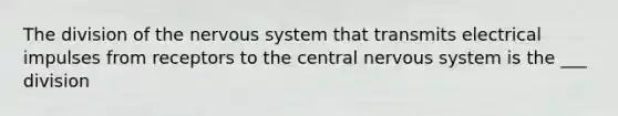 The division of the nervous system that transmits electrical impulses from receptors to the central nervous system is the ___ division