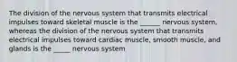 The division of the nervous system that transmits electrical impulses toward skeletal muscle is the ______ nervous system, whereas the division of the nervous system that transmits electrical impulses toward cardiac muscle, smooth muscle, and glands is the _____ nervous system