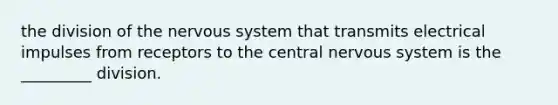 the division of the nervous system that transmits electrical impulses from receptors to the central nervous system is the _________ division.