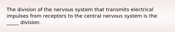 The division of the nervous system that transmits electrical impulses from receptors to the central nervous system is the _____ division.