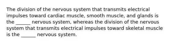 The division of the nervous system that transmits electrical impulses toward cardiac muscle, smooth muscle, and glands is the ______ nervous system, whereas the division of the nervous system that transmits electrical impulses toward skeletal muscle is the ______ nervous system.