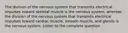 The division of the nervous system that transmits electrical impulses toward skeletal muscle is the nervous system, whereas the division of the nervous system that transmits electrical impulses toward cardiac muscle, smooth muscle, and glands is the nervous system. Listen to the complete question