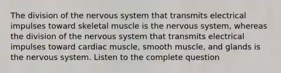 The division of the <a href='https://www.questionai.com/knowledge/kThdVqrsqy-nervous-system' class='anchor-knowledge'>nervous system</a> that transmits electrical impulses toward skeletal muscle is the nervous system, whereas the division of the nervous system that transmits electrical impulses toward cardiac muscle, smooth muscle, and glands is the nervous system. Listen to the complete question