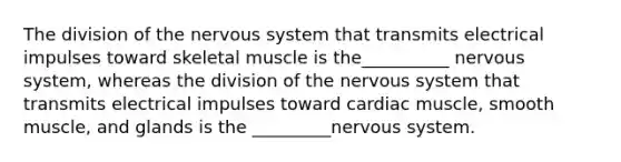 The division of the nervous system that transmits electrical impulses toward skeletal muscle is the__________ nervous system, whereas the division of the nervous system that transmits electrical impulses toward cardiac muscle, smooth muscle, and glands is the _________nervous system.