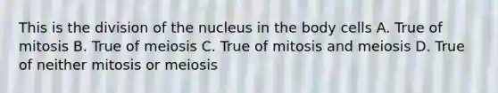 This is the division of the nucleus in the body cells A. True of mitosis B. True of meiosis C. True of mitosis and meiosis D. True of neither mitosis or meiosis