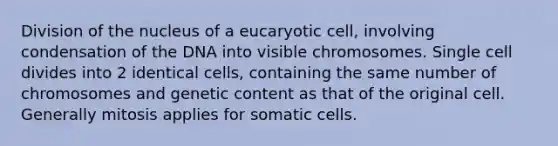 Division of the nucleus of a eucaryotic cell, involving condensation of the DNA into visible chromosomes. Single cell divides into 2 identical cells, containing the same number of chromosomes and genetic content as that of the original cell. Generally mitosis applies for somatic cells.