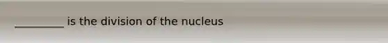 _________ is the division of the nucleus