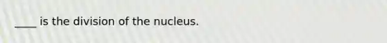 ____ is the division of the nucleus.