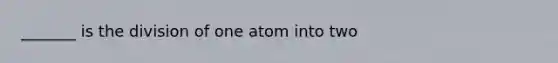 _______ is the division of one atom into two