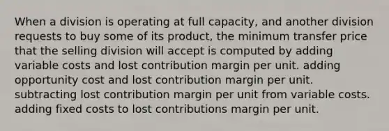 When a division is operating at full capacity, and another division requests to buy some of its product, the minimum transfer price that the selling division will accept is computed by adding variable costs and lost contribution margin per unit. adding opportunity cost and lost contribution margin per unit. subtracting lost contribution margin per unit from variable costs. adding fixed costs to lost contributions margin per unit.