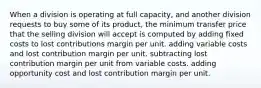 When a division is operating at full capacity, and another division requests to buy some of its product, the minimum transfer price that the selling division will accept is computed by adding fixed costs to lost contributions margin per unit. adding variable costs and lost contribution margin per unit. subtracting lost contribution margin per unit from variable costs. adding opportunity cost and lost contribution margin per unit.