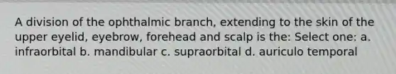 A division of the ophthalmic branch, extending to the skin of the upper eyelid, eyebrow, forehead and scalp is the: Select one: a. infraorbital b. mandibular c. supraorbital d. auriculo temporal