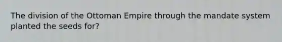 The division of the Ottoman Empire through the mandate system planted the seeds for?