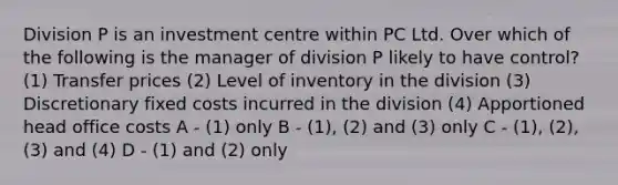 Division P is an investment centre within PC Ltd. Over which of the following is the manager of division P likely to have control? (1) Transfer prices (2) Level of inventory in the division (3) Discretionary fixed costs incurred in the division (4) Apportioned head office costs A - (1) only B - (1), (2) and (3) only C - (1), (2), (3) and (4) D - (1) and (2) only