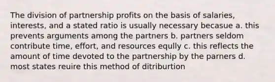 The division of partnership profits on the basis of salaries, interests, and a stated ratio is usually necessary becasue a. this prevents arguments among the partners b. partners seldom contribute time, effort, and resources eqully c. this reflects the amount of time devoted to the partnership by the parners d. most states reuire this method of ditriburtion