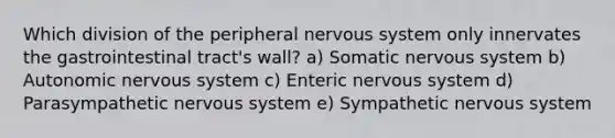 Which division of the peripheral nervous system only innervates the gastrointestinal tract's wall? a) Somatic nervous system b) Autonomic nervous system c) Enteric nervous system d) Parasympathetic nervous system e) Sympathetic nervous system